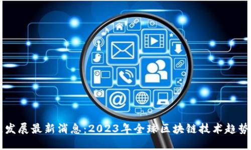 区块链发展最新消息：2023年全球区块链技术趋势与应用