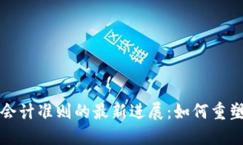 区块链与会计准则的最新进展：如何重塑财务报告