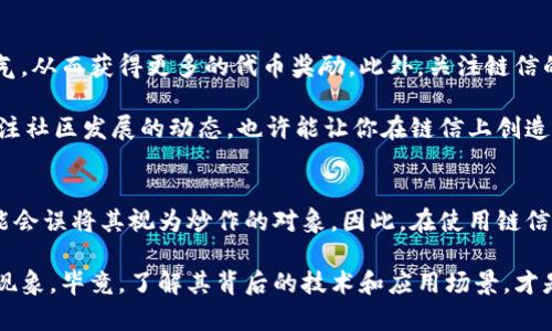 链信是一种基于区块链技术的社交应用平台，它的设计初衷是希望利用区块链的去中心化特性，维护用户数据的安全性和隐私性。在这个平台上，用户可以通过参与社交互动、分享内容等方式来获得代币奖励。

对于“链信是区块链还是炒币”这个问题，关键在于理解链信的核心功能和目的。

链信的区块链特性
首先，我们要明确链信确实是基于区块链技术的。区块链是分布式账本技术，能够在多个节点间安全地记录和存储数据。链信利用这一点，确保用户的数据不会被单一的服务器控制，而是记录在一个去中心化的网络上。这样做的好处在于，用户的个人信息和交易记录能够得到更好的保护，避免了中心化平台可能存在的隐私泄露和数据滥用问题。

链信的核心功能
链信主打的不是简单的“炒币”，而是更倾向于社交和内容分享。用户可以在链信上建立自己的社交关系，通过分享信息、评论和点赞来参与互动。这种社交性质与传统的社交平台有所不同，链信往往鼓励用户参与创造内容并通过代币奖励来激励用户的参与感。

炒币现象中的链信
尽管链信是基于区块链的社交平台，但其代币的交易和价值波动，确实使得一些用户将其视为一种投资工具。这种现象被称为“炒币”。有些用户可能会将自己的代币出售，以赚取利润，从而形成一定的炒作热潮。

链信的优势与风险
说到链信，我们不能忽视它所带来的好处。首先，用户在链信上能够获得比传统社交平台更多的经济收益。通过分享内容、参与活动，用户不仅能够获得信息，还能通过自己的努力获得可观的奖励。此外，链信提供的去中心化特性也让用户在使用过程中更加安心，毕竟，数据掌握在自己手中，感觉上更有安全感。

然而，无论是链信还是其他区块链项目，都存在一定的风险。首先是市场波动性，代币的价值可能受到多种因素的影响，导致用户所持有的代币价值大幅波动。其次是市场的监管政策，区块链和数字货币仍处于相对灰色的法律地带，政策变化可能会影响平台运营和用户权益。最后，用户在参与链信时，需警惕可能出现的欺诈和诈骗行为，确保自己的资产安全。

如何有效利用链信
如果你是链信的新用户，想要有效利用这个平台，建议你首先了解其主要功能和社区文化。积极参与社交互动，分享有趣和有价值的内容可以帮助你积累人气，从而获得更多的代币奖励。此外，关注链信的官方活动，参与各种推广活动，也能帮助你获得额外的收益。

当然，在使用链信的过程中，务必要保持理性。虽然通过代币获得收益很吸引人，但不要盲目追求短期利益，建议将其视为长期的社交体验。参与社区互动，关注社区发展的动态，也许能让你在链信上创造出更有价值的内容，进而形成自己独特的社交品牌。

总结
总的来说，链信是一个基于区块链的社交平台，它的核心功能在于促进用户之间的互动和内容分享，而不单单是炒币。然而，由于其代币的存在，一些用户可能会误将其视为炒作的对象。因此，在使用链信的过程中，建议用户关注平台的社交本质，同时保持对代币市场的理性态度。

希望通过以上的介绍，能让大家对链信有一个更全面的了解！如果你对区块链和数字货币感兴趣，不妨深入研究一下相关知识，而不仅仅局限于表面的炒作现象。毕竟，了解其背后的技术和应用场景，才是我们更好地参与和使用这项技术的关键！