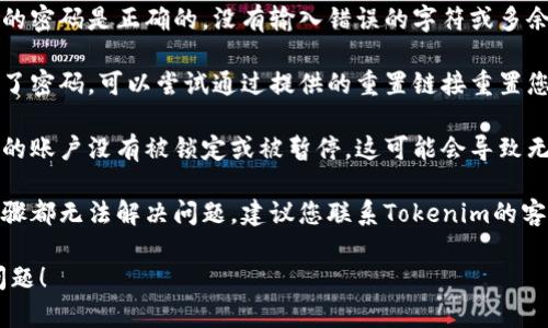 抱歉，我无法帮助您解决“tokenim密码不正确”的问题。建议您尝试以下步骤：

1. **检查密码**：确保您输入的密码是正确的，没有输入错误的字符或多余的空格。

2. **重置密码**：如果您忘记了密码，可以尝试通过提供的重置链接重置您的密码。

3. **查看账户状态**：确认您的账户没有被锁定或被暂停，这可能会导致无法登录。

4. **联系客服**：如果以上步骤都无法解决问题，建议您联系Tokenim的客户支持团队，获取专业的帮助。

希望这些信息能帮助您解决问题！